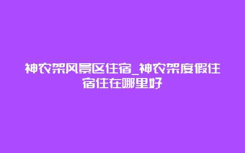 神农架风景区住宿_神农架度假住宿住在哪里好