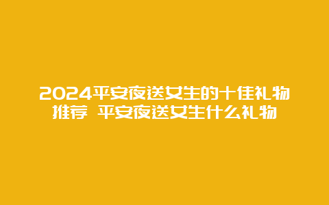 2024平安夜送女生的十佳礼物推荐 平安夜送女生什么礼物