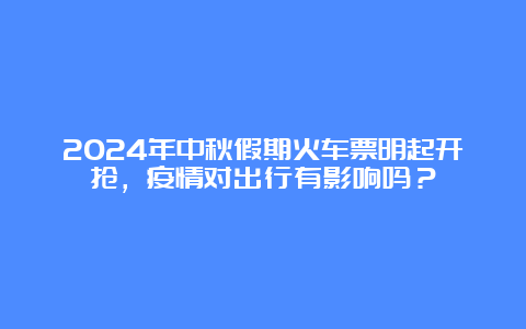 2024年中秋假期火车票明起开抢，疫情对出行有影响吗？