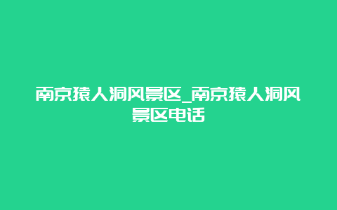 南京猿人洞风景区_南京猿人洞风景区电话