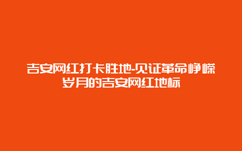 吉安网红打卡胜地-见证革命峥嵘岁月的吉安网红地标