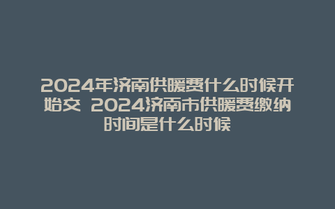 2024年济南供暖费什么时候开始交 2024济南市供暖费缴纳时间是什么时候