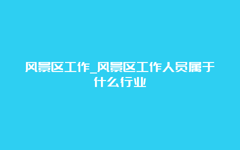 风景区工作_风景区工作人员属于什么行业