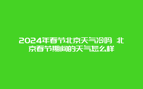 2024年春节北京天气冷吗 北京春节期间的天气怎么样