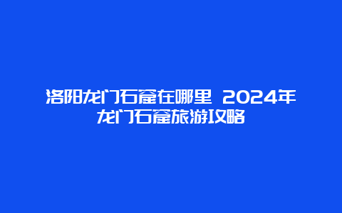 洛阳龙门石窟在哪里 2024年龙门石窟旅游攻略