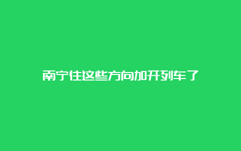 南宁往这些方向加开列车了