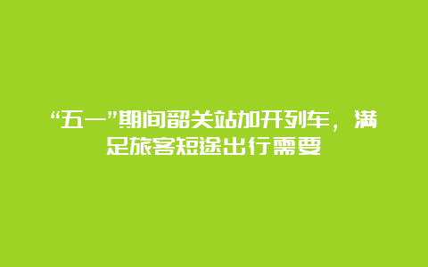 “五一”期间韶关站加开列车，满足旅客短途出行需要