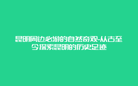 昆明周边必游的自然奇观-从古至今探索昆明的历史足迹