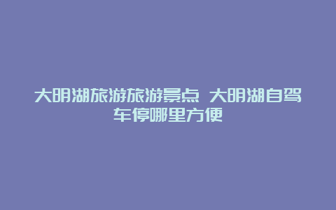 大明湖旅游旅游景点 大明湖自驾车停哪里方便