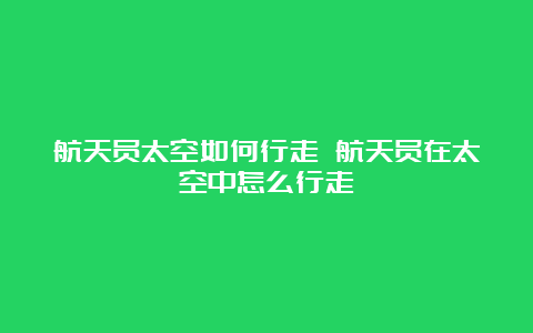 航天员太空如何行走 航天员在太空中怎么行走