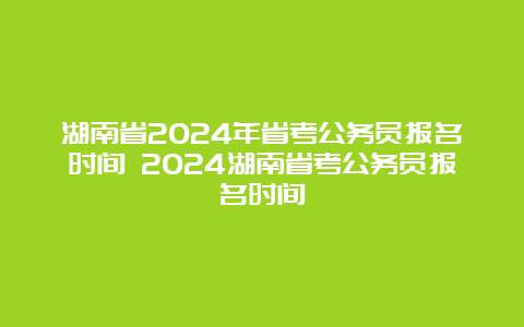 湖南省2024年省考公务员报名时间 2024湖南省考公务员报名时间