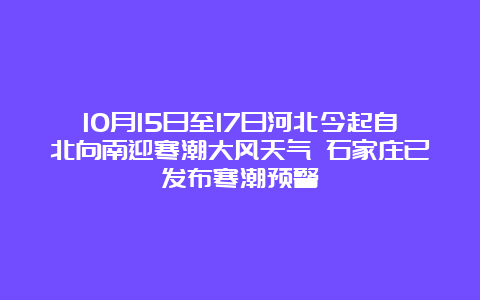 10月15日至17日河北今起自北向南迎寒潮大风天气 石家庄已发布寒潮预警