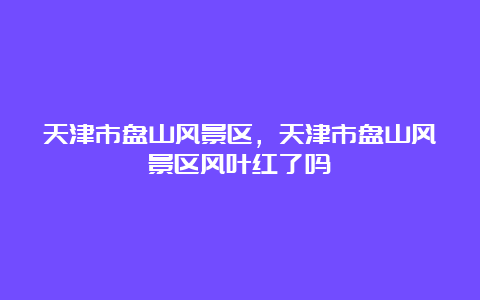 天津市盘山风景区，天津市盘山风景区风叶红了吗