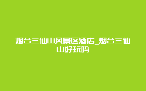 烟台三仙山风景区酒店_烟台三仙山好玩吗