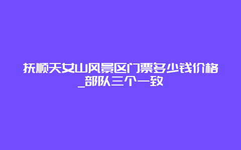 抚顺天女山风景区门票多少钱价格_部队三个一致