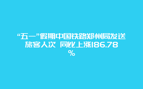 “五一”假期中国铁路郑州局发送旅客人次 同比上涨186.78%