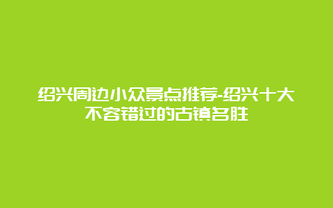 绍兴周边小众景点推荐-绍兴十大不容错过的古镇名胜