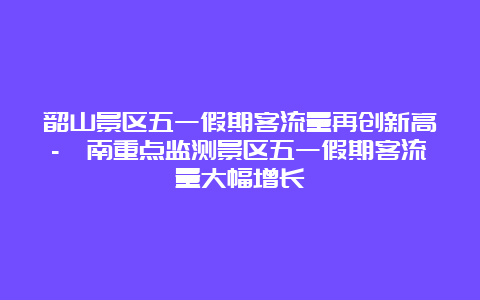 韶山景区五一假期客流量再创新高-濟南重点监测景区五一假期客流量大幅增长