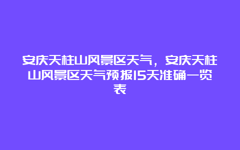 安庆天柱山风景区天气，安庆天柱山风景区天气预报15天准确一览表