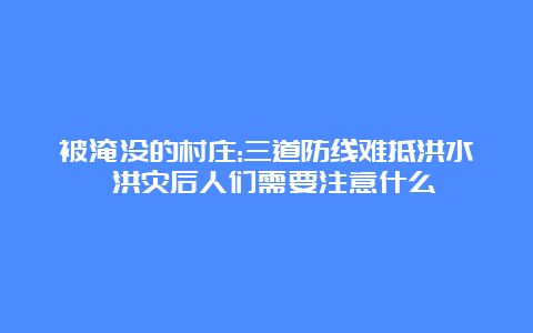 被淹没的村庄:三道防线难抵洪水 洪灾后人们需要注意什么