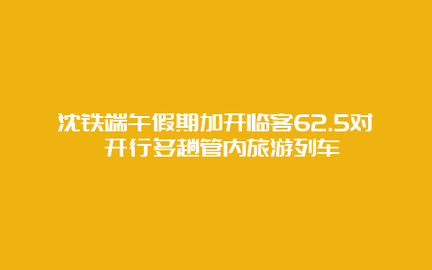 沈铁端午假期加开临客62.5对 开行多趟管内旅游列车