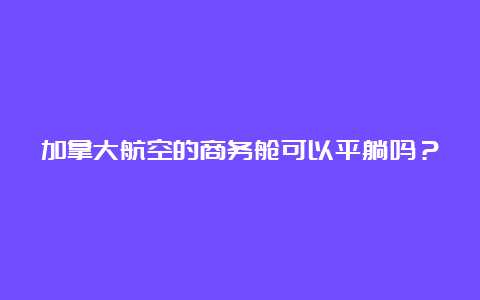 加拿大航空的商务舱可以平躺吗？