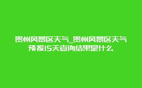 贵州风景区天气_贵州风景区天气预报15天查询结果是什么