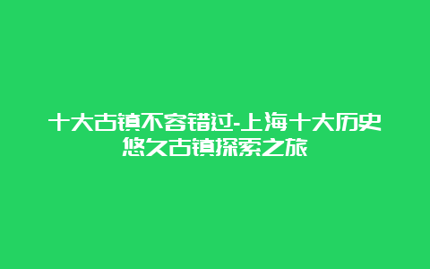 十大古镇不容错过-上海十大历史悠久古镇探索之旅