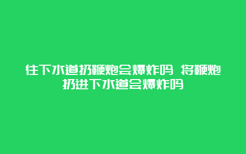 往下水道扔鞭炮会爆炸吗 将鞭炮扔进下水道会爆炸吗