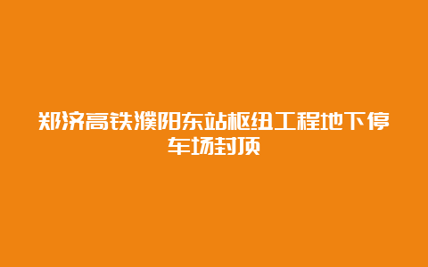 郑济高铁濮阳东站枢纽工程地下停车场封顶