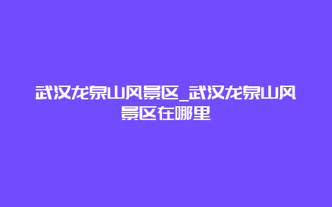 武汉龙泉山风景区_武汉龙泉山风景区在哪里