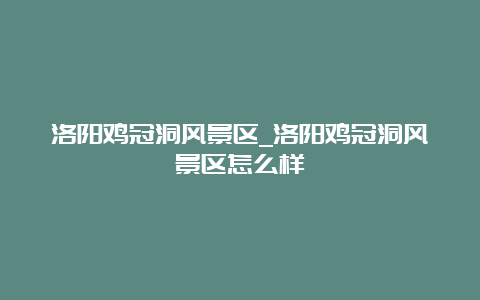 洛阳鸡冠洞风景区_洛阳鸡冠洞风景区怎么样