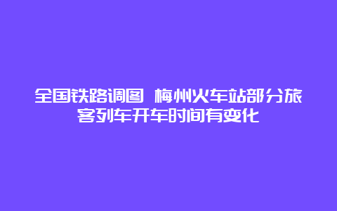 全国铁路调图 梅州火车站部分旅客列车开车时间有变化