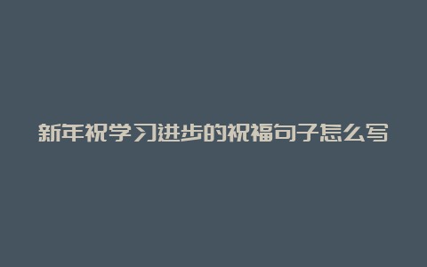 新年祝学习进步的祝福句子怎么写