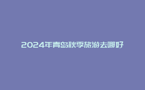 2024年青岛秋季旅游去哪好