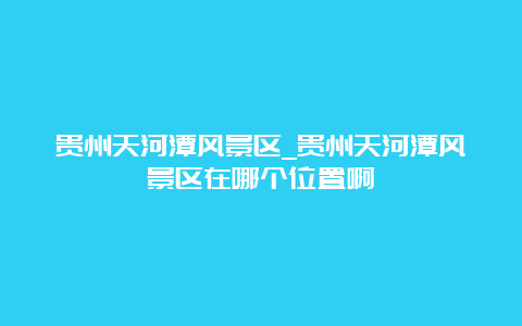 贵州天河潭风景区_贵州天河潭风景区在哪个位置啊