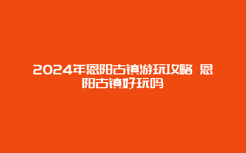 2024年恩阳古镇游玩攻略 恩阳古镇好玩吗