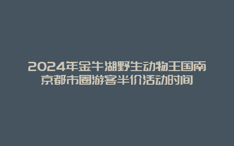 2024年金牛湖野生动物王国南京都市圈游客半价活动时间