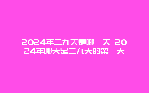 2024年三九天是哪一天 2024年哪天是三九天的第一天