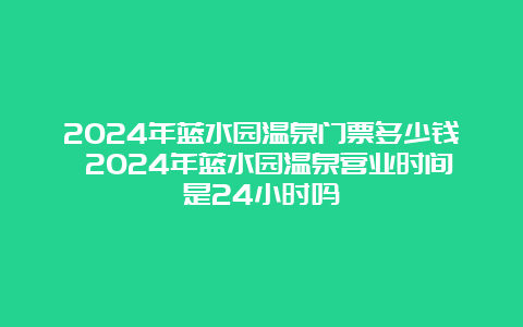 2024年蓝水园温泉门票多少钱 2024年蓝水园温泉营业时间是24小时吗