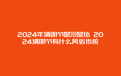 2024年清明节是冷是热 2024清明节有什么风俗传统