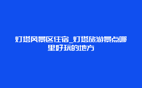 灯塔风景区住宿_灯塔旅游景点哪里好玩的地方