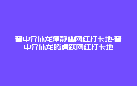 晋中介休龙潭静幽网红打卡地-晋中介休龙腾虎跃网红打卡地