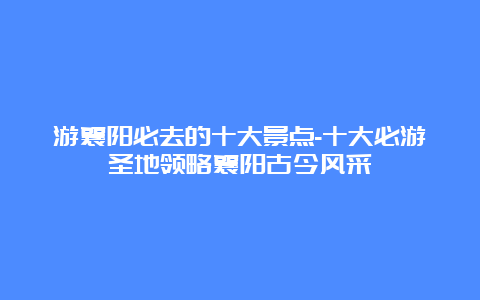 游襄阳必去的十大景点-十大必游圣地领略襄阳古今风采