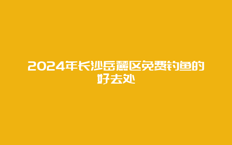 2024年长沙岳麓区免费钓鱼的好去处