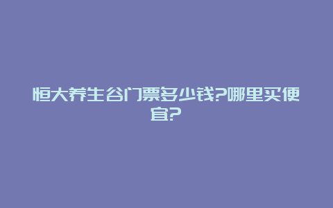 恒大养生谷门票多少钱?哪里买便宜?