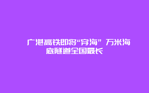 ﻿广湛高铁即将“穿海” 万米海底隧道全国最长