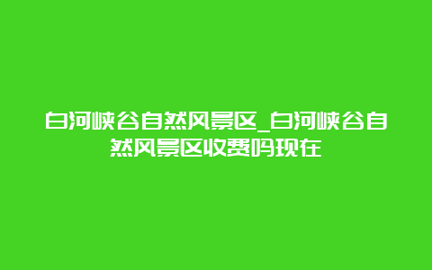 白河峡谷自然风景区_白河峡谷自然风景区收费吗现在