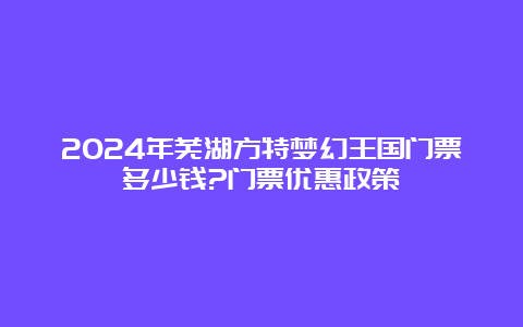 2024年芜湖方特梦幻王国门票多少钱?门票优惠政策