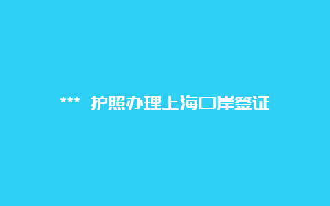 *** 护照办理上海口岸签证